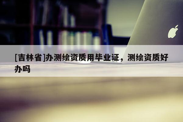[吉林省]辦測(cè)繪資質(zhì)用畢業(yè)證，測(cè)繪資質(zhì)好辦嗎