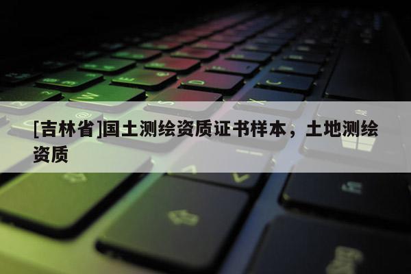[吉林省]國土測繪資質(zhì)證書樣本，土地測繪資質(zhì)