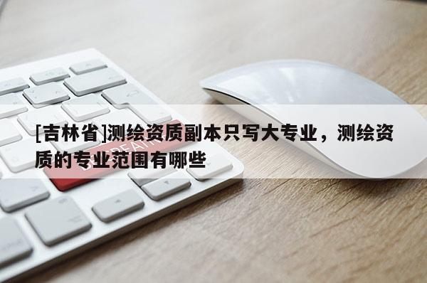 [吉林省]測繪資質(zhì)副本只寫大專業(yè)，測繪資質(zhì)的專業(yè)范圍有哪些