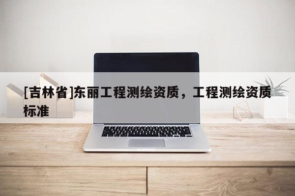 [吉林省]東麗工程測繪資質(zhì)，工程測繪資質(zhì)標(biāo)準(zhǔn)