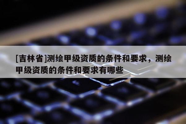[吉林省]測(cè)繪甲級(jí)資質(zhì)的條件和要求，測(cè)繪甲級(jí)資質(zhì)的條件和要求有哪些