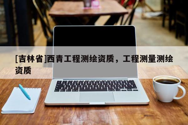 [吉林省]西青工程測繪資質(zhì)，工程測量測繪資質(zhì)