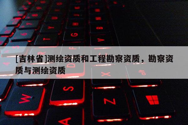[吉林省]測(cè)繪資質(zhì)和工程勘察資質(zhì)，勘察資質(zhì)與測(cè)繪資質(zhì)