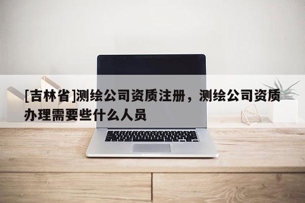 [吉林省]測(cè)繪公司資質(zhì)注冊(cè)，測(cè)繪公司資質(zhì)辦理需要些什么人員