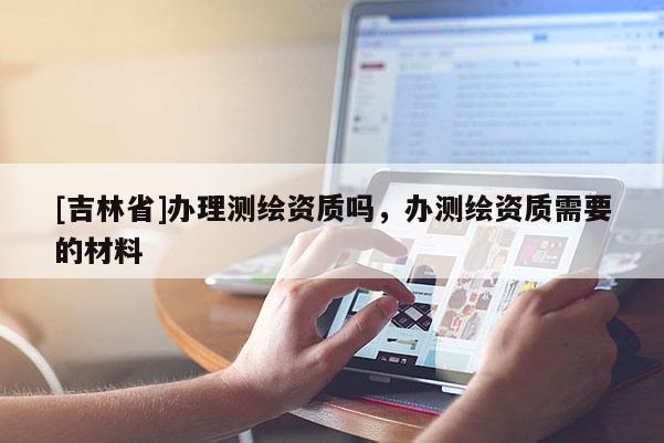 [吉林省]辦理測繪資質嗎，辦測繪資質需要的材料