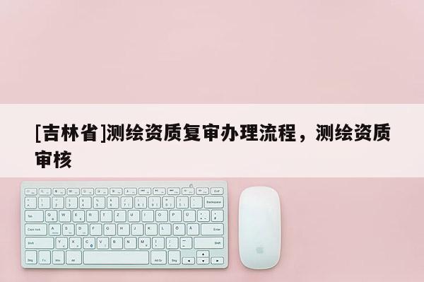 [吉林省]測繪資質(zhì)復(fù)審辦理流程，測繪資質(zhì)審核