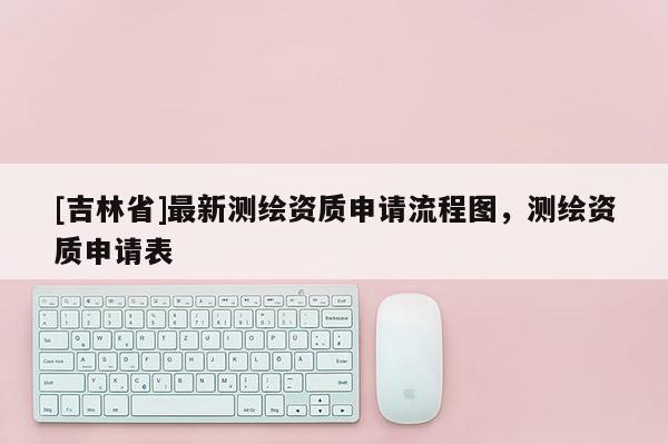 [吉林省]最新測(cè)繪資質(zhì)申請(qǐng)流程圖，測(cè)繪資質(zhì)申請(qǐng)表