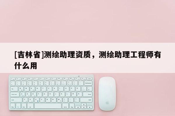 [吉林省]測(cè)繪助理資質(zhì)，測(cè)繪助理工程師有什么用