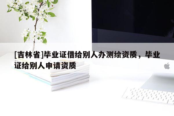 [吉林省]畢業(yè)證借給別人辦測(cè)繪資質(zhì)，畢業(yè)證給別人申請(qǐng)資質(zhì)