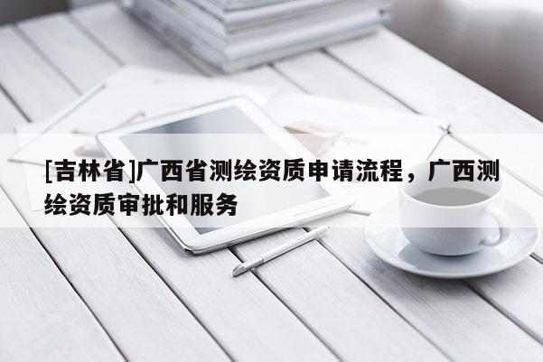 [吉林省]廣西省測繪資質(zhì)申請流程，廣西測繪資質(zhì)審批和服務(wù)