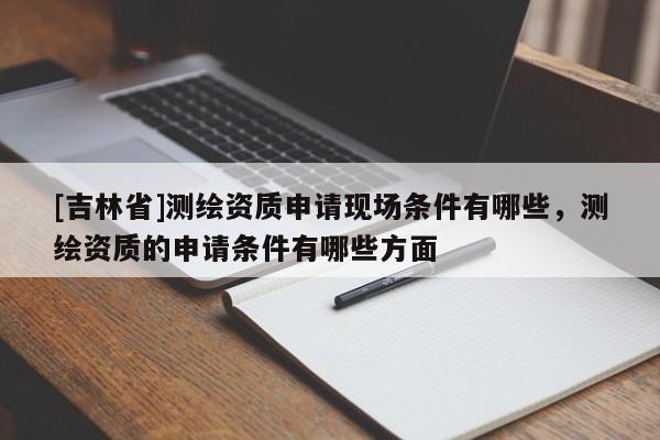 [吉林省]測(cè)繪資質(zhì)申請(qǐng)現(xiàn)場(chǎng)條件有哪些，測(cè)繪資質(zhì)的申請(qǐng)條件有哪些方面