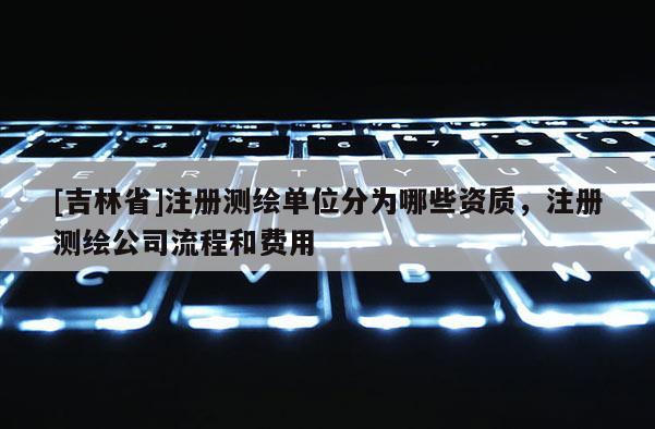 [吉林省]注冊測繪單位分為哪些資質(zhì)，注冊測繪公司流程和費用