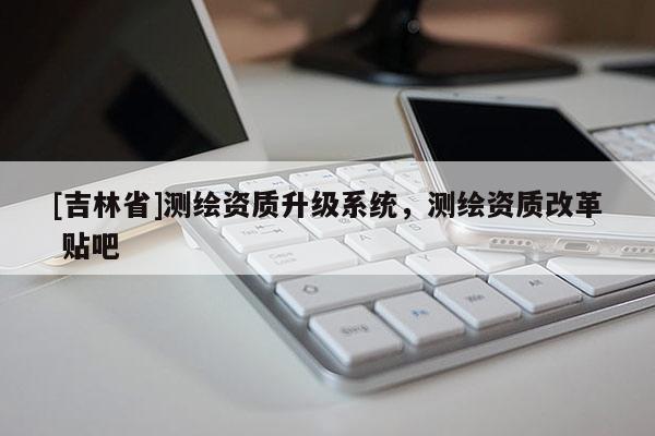 [吉林省]測繪資質(zhì)升級系統(tǒng)，測繪資質(zhì)改革 貼吧