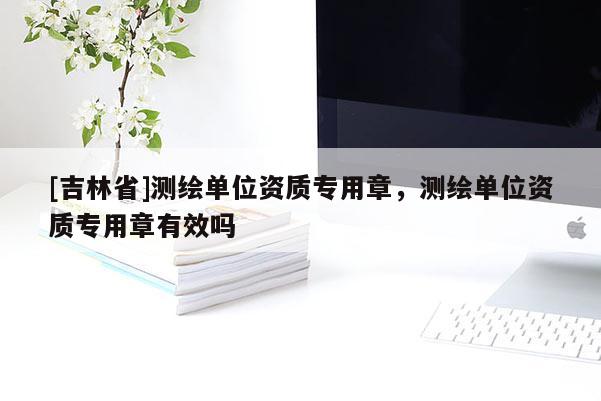 [吉林省]測繪單位資質(zhì)專用章，測繪單位資質(zhì)專用章有效嗎