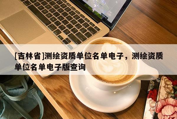 [吉林省]測(cè)繪資質(zhì)單位名單電子，測(cè)繪資質(zhì)單位名單電子版查詢