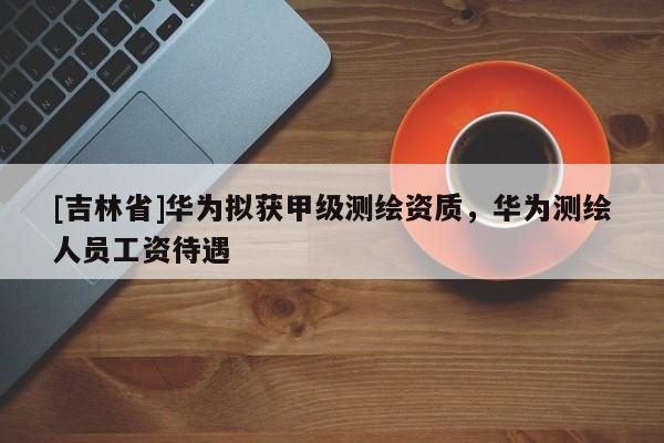 [吉林省]華為擬獲甲級(jí)測(cè)繪資質(zhì)，華為測(cè)繪人員工資待遇