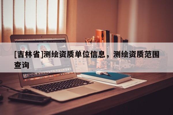 [吉林省]測繪資質(zhì)單位信息，測繪資質(zhì)范圍查詢