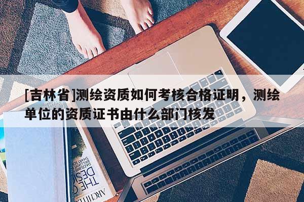 [吉林省]測(cè)繪資質(zhì)如何考核合格證明，測(cè)繪單位的資質(zhì)證書由什么部門核發(fā)