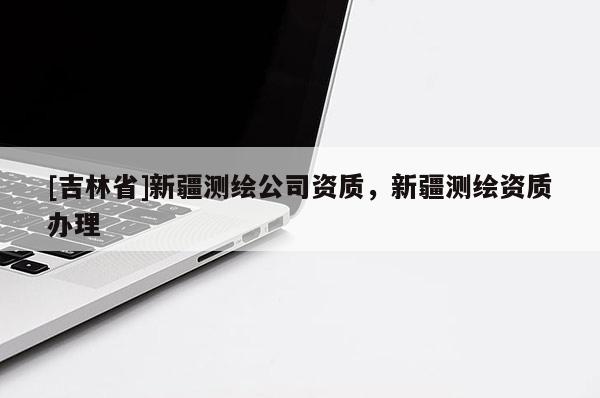 [吉林省]新疆測(cè)繪公司資質(zhì)，新疆測(cè)繪資質(zhì)辦理