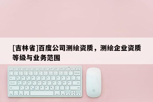 [吉林省]百度公司測繪資質(zhì)，測繪企業(yè)資質(zhì)等級與業(yè)務(wù)范圍