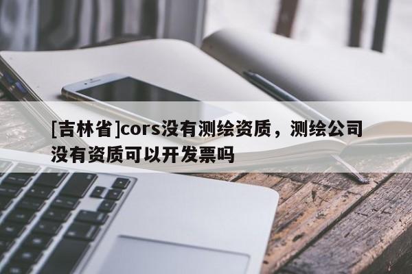 [吉林省]cors沒有測繪資質(zhì)，測繪公司沒有資質(zhì)可以開發(fā)票嗎