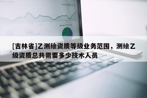 [吉林省]乙測繪資質(zhì)等級業(yè)務(wù)范圍，測繪乙級資質(zhì)總共需要多少技術(shù)人員