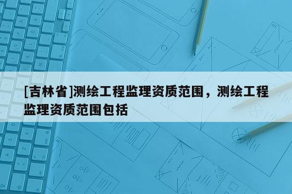 [吉林省]測(cè)繪工程監(jiān)理資質(zhì)范圍，測(cè)繪工程監(jiān)理資質(zhì)范圍包括