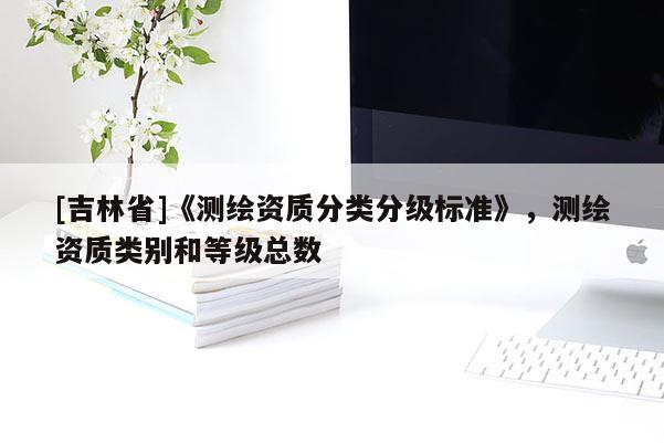 [吉林省]《測(cè)繪資質(zhì)分類分級(jí)標(biāo)準(zhǔn)》，測(cè)繪資質(zhì)類別和等級(jí)總數(shù)