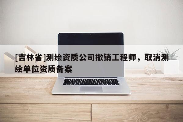 [吉林省]測繪資質(zhì)公司撤銷工程師，取消測繪單位資質(zhì)備案
