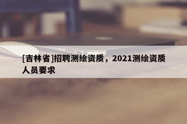 [吉林省]招聘測繪資質(zhì)，2021測繪資質(zhì)人員要求