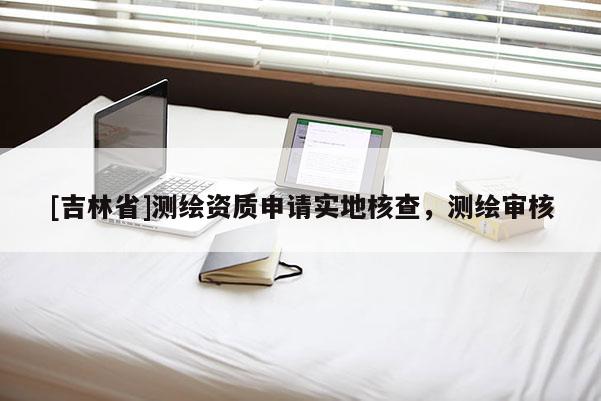 [吉林省]測繪資質(zhì)申請實地核查，測繪審核