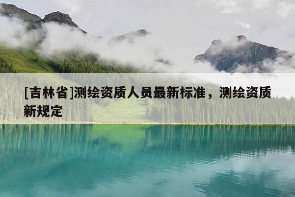 [吉林省]測(cè)繪資質(zhì)人員最新標(biāo)準(zhǔn)，測(cè)繪資質(zhì)新規(guī)定