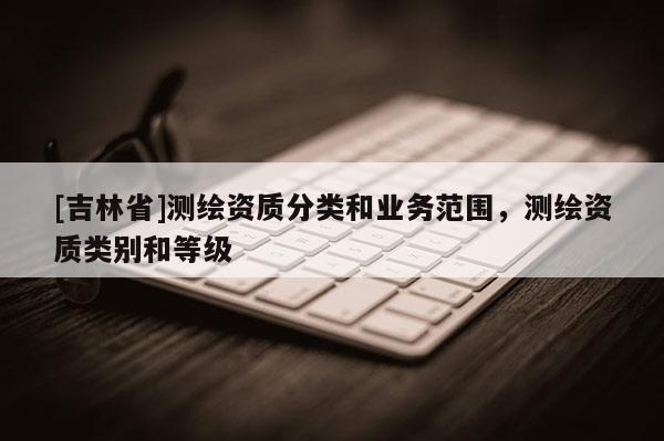 [吉林省]測(cè)繪資質(zhì)分類(lèi)和業(yè)務(wù)范圍，測(cè)繪資質(zhì)類(lèi)別和等級(jí)