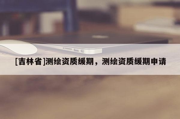 [吉林省]測(cè)繪資質(zhì)緩期，測(cè)繪資質(zhì)緩期申請(qǐng)