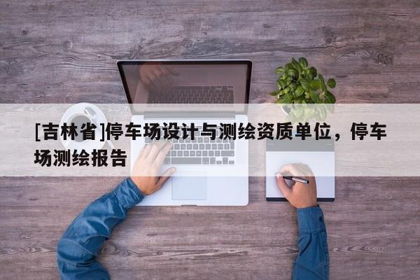 [吉林省]停車場設計與測繪資質(zhì)單位，停車場測繪報告