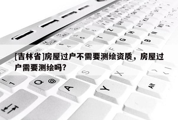 [吉林省]房屋過戶不需要測繪資質(zhì)，房屋過戶需要測繪嗎?
