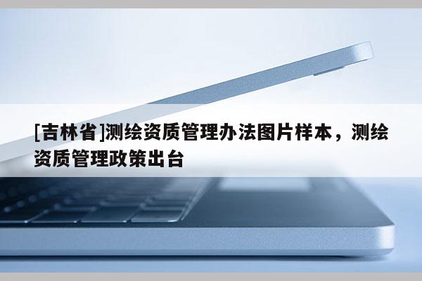 [吉林省]測繪資質(zhì)管理辦法圖片樣本，測繪資質(zhì)管理政策出臺