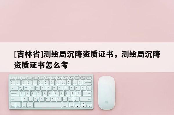 [吉林省]測繪局沉降資質(zhì)證書，測繪局沉降資質(zhì)證書怎么考