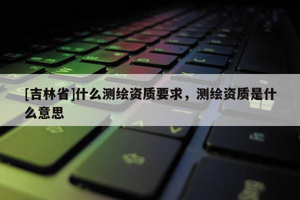 [吉林省]什么測繪資質要求，測繪資質是什么意思