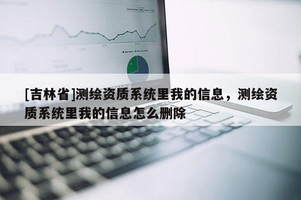 [吉林省]測繪資質(zhì)系統(tǒng)里我的信息，測繪資質(zhì)系統(tǒng)里我的信息怎么刪除
