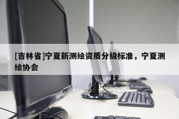 [吉林省]寧夏新測(cè)繪資質(zhì)分級(jí)標(biāo)準(zhǔn)，寧夏測(cè)繪協(xié)會(huì)