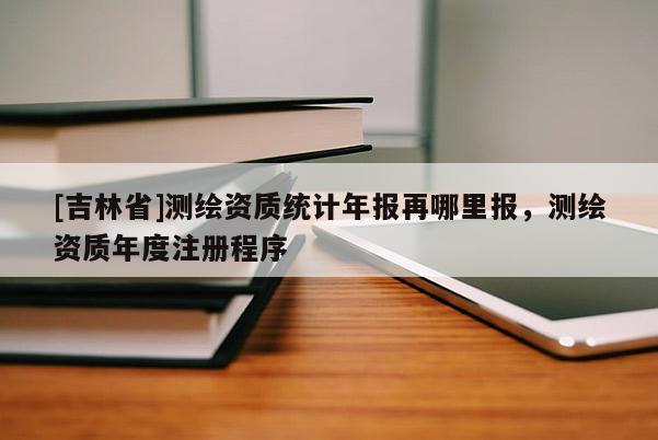 [吉林省]測繪資質(zhì)統(tǒng)計年報再哪里報，測繪資質(zhì)年度注冊程序
