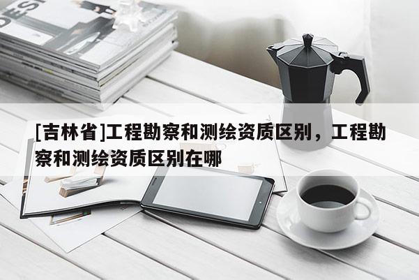 [吉林省]工程勘察和測繪資質(zhì)區(qū)別，工程勘察和測繪資質(zhì)區(qū)別在哪