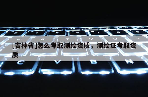 [吉林省]怎么考取測(cè)繪資質(zhì)，測(cè)繪證考取資質(zhì)