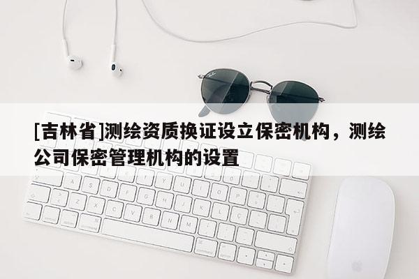 [吉林省]測繪資質(zhì)換證設(shè)立保密機(jī)構(gòu)，測繪公司保密管理機(jī)構(gòu)的設(shè)置