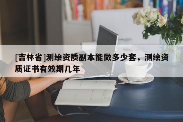[吉林省]測繪資質(zhì)副本能做多少套，測繪資質(zhì)證書有效期幾年