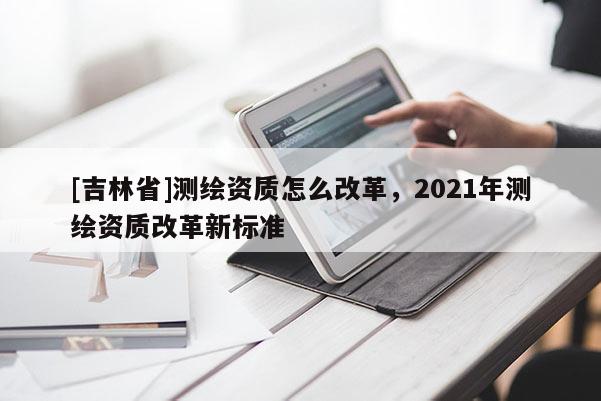 [吉林省]測(cè)繪資質(zhì)怎么改革，2021年測(cè)繪資質(zhì)改革新標(biāo)準(zhǔn)