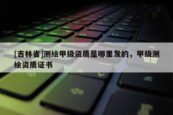 [吉林省]測繪甲級資質(zhì)是哪里發(fā)的，甲級測繪資質(zhì)證書