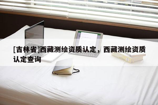 [吉林省]西藏測繪資質(zhì)認(rèn)定，西藏測繪資質(zhì)認(rèn)定查詢
