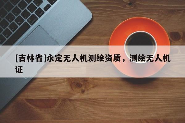 [吉林省]永定無(wú)人機(jī)測(cè)繪資質(zhì)，測(cè)繪無(wú)人機(jī)證